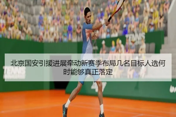 北京国安引援进展牵动新赛季布局几名目标人选何时能够真正落定